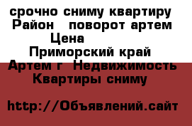 срочно сниму квартиру › Район ­ поворот-артем › Цена ­ 15 000 - Приморский край, Артем г. Недвижимость » Квартиры сниму   